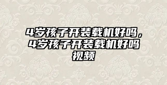 4歲孩子開裝載機好嗎，4歲孩子開裝載機好嗎視頻