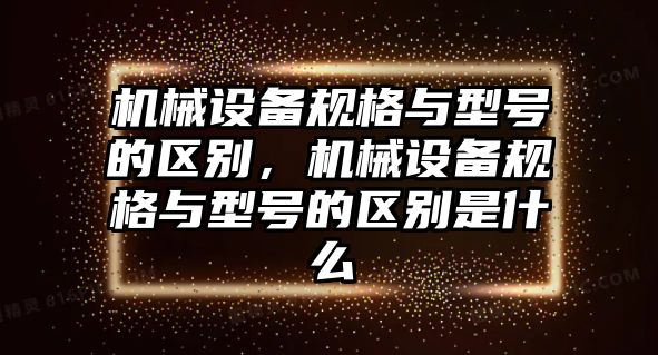 機械設備規格與型號的區別，機械設備規格與型號的區別是什么