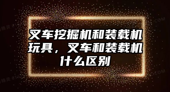 叉車挖掘機和裝載機玩具，叉車和裝載機什么區別