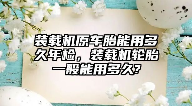 裝載機原車胎能用多久年檢，裝載機輪胎一般能用多久?