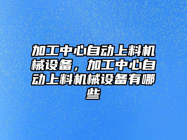 加工中心自動上料機械設備，加工中心自動上料機械設備有哪些