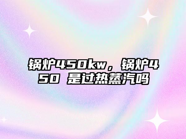 鍋爐450kw，鍋爐450℃是過熱蒸汽嗎