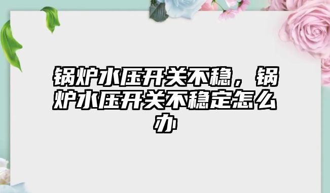 鍋爐水壓開關不穩，鍋爐水壓開關不穩定怎么辦