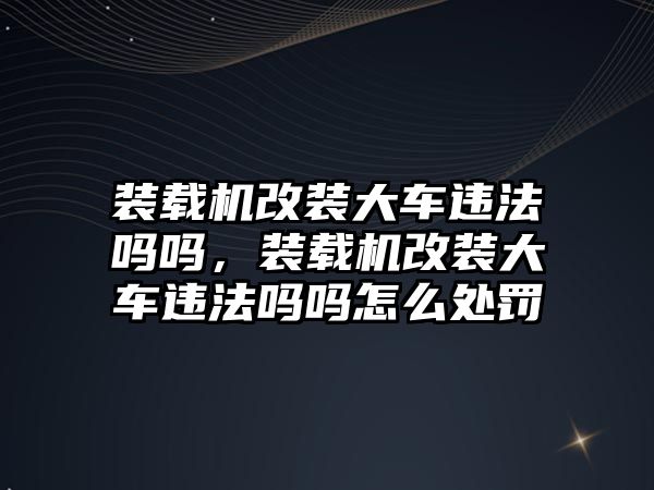 裝載機改裝大車違法嗎嗎，裝載機改裝大車違法嗎嗎怎么處罰