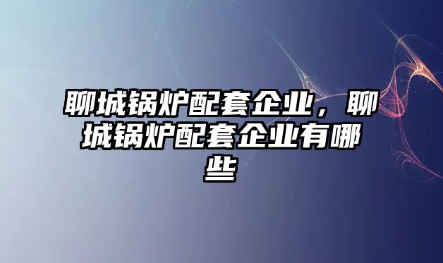 聊城鍋爐配套企業，聊城鍋爐配套企業有哪些