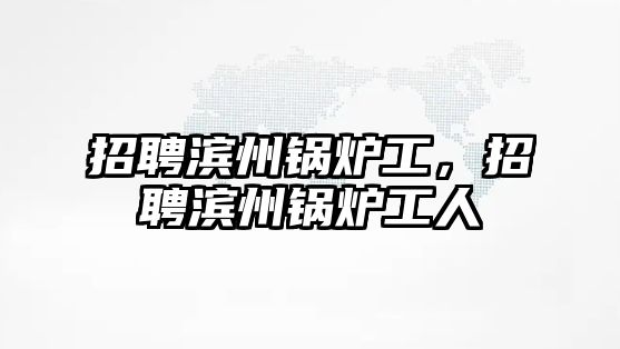 招聘濱州鍋爐工，招聘濱州鍋爐工人