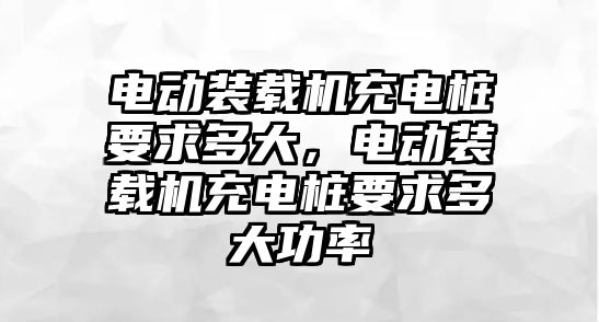 電動裝載機充電樁要求多大，電動裝載機充電樁要求多大功率