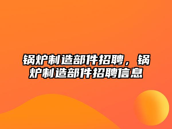 鍋爐制造部件招聘，鍋爐制造部件招聘信息