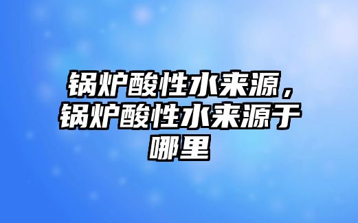 鍋爐酸性水來(lái)源，鍋爐酸性水來(lái)源于哪里