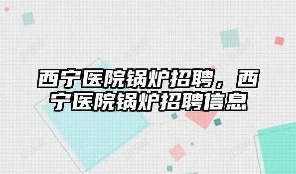 西寧醫院鍋爐招聘，西寧醫院鍋爐招聘信息