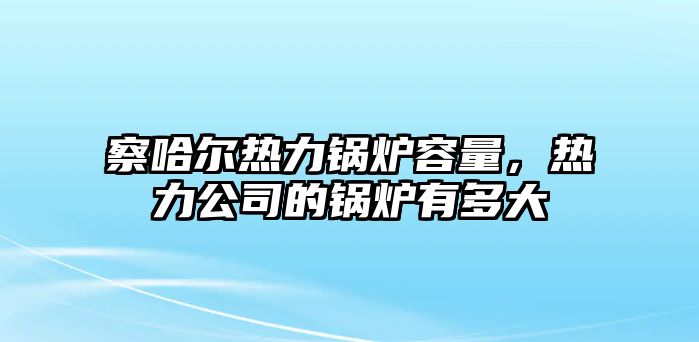 察哈爾熱力鍋爐容量，熱力公司的鍋爐有多大