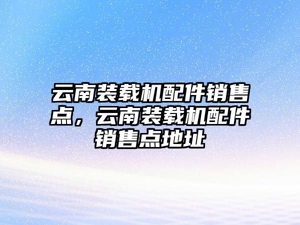 云南裝載機配件銷售點，云南裝載機配件銷售點地址