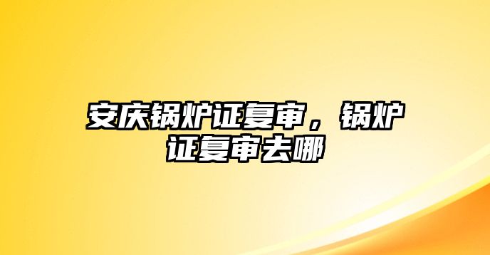 安慶鍋爐證復審，鍋爐證復審去哪