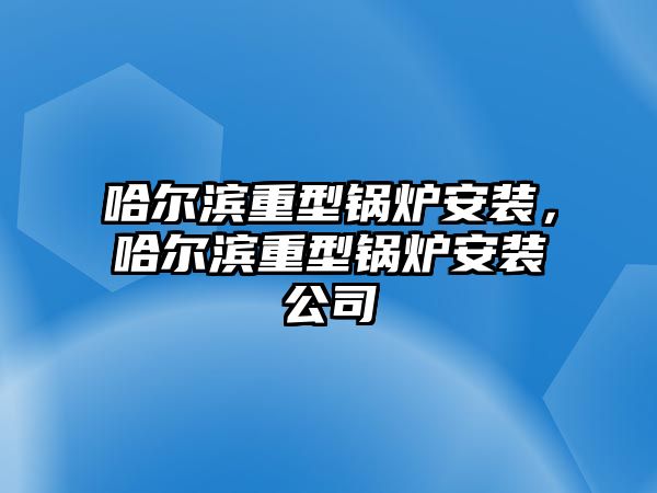 哈爾濱重型鍋爐安裝，哈爾濱重型鍋爐安裝公司