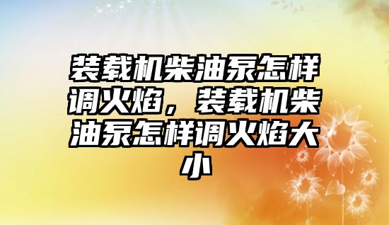 裝載機柴油泵怎樣調火焰，裝載機柴油泵怎樣調火焰大小